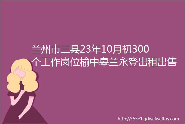 兰州市三县23年10月初300个工作岗位榆中皋兰永登出租出售房转让信息