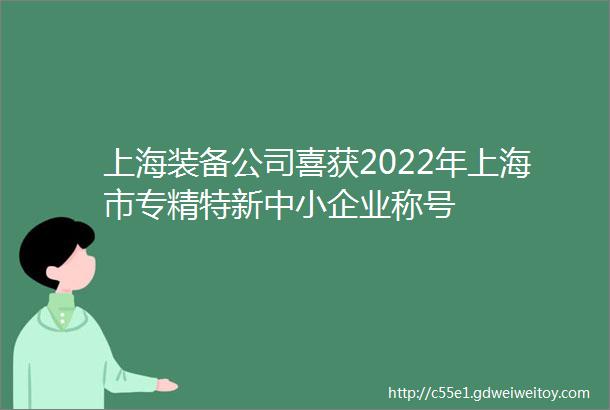 上海装备公司喜获2022年上海市专精特新中小企业称号