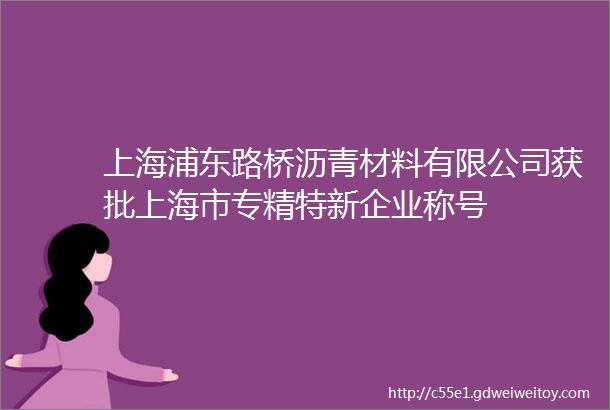 上海浦东路桥沥青材料有限公司获批上海市专精特新企业称号