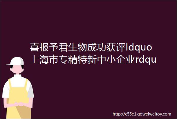 喜报予君生物成功获评ldquo上海市专精特新中小企业rdquo称号