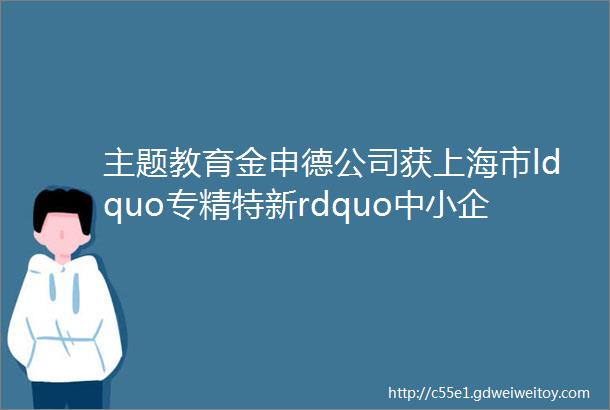 主题教育金申德公司获上海市ldquo专精特新rdquo中小企业称号