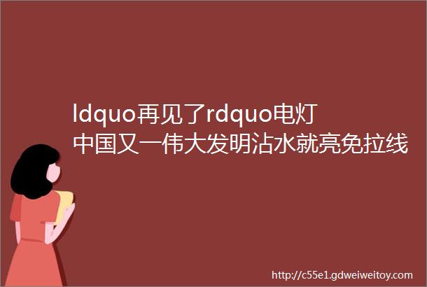 ldquo再见了rdquo电灯中国又一伟大发明沾水就亮免拉线省电费上千